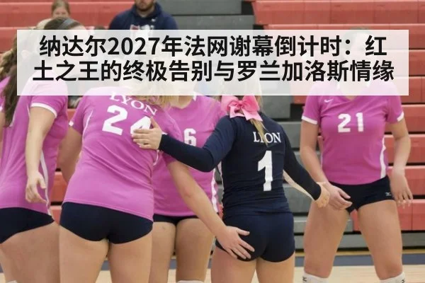 纳达尔2027年法网谢幕倒计时：红土之王的终极告别与罗兰加洛斯情缘